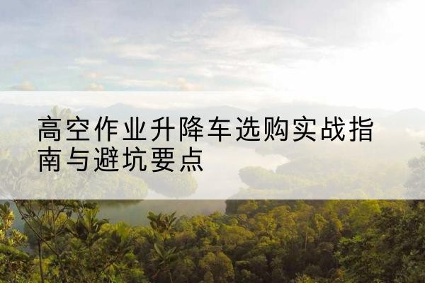 定南升降车怎么选-高空作业升降车选购实战指南与避坑要点