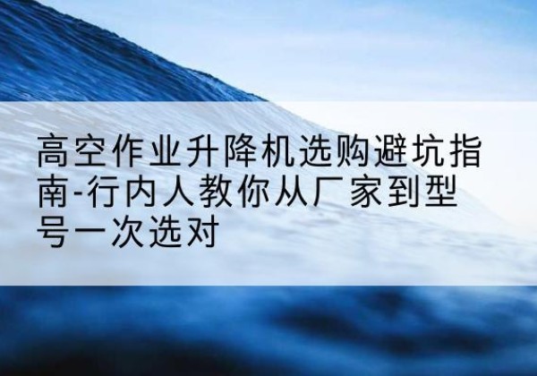 定南升降平台厂家-高空作业升降机选购避坑指南-行内人教你从厂家到型号一次选对