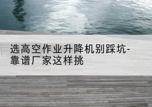 定南剪叉式升降机厂家-选高空作业升降机别踩坑-靠谱厂家这样挑