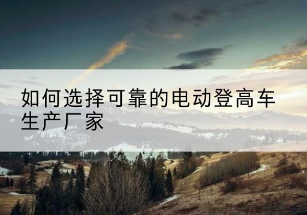 定南电动登高车厂家-如何选择可靠的电动登高车生产厂家