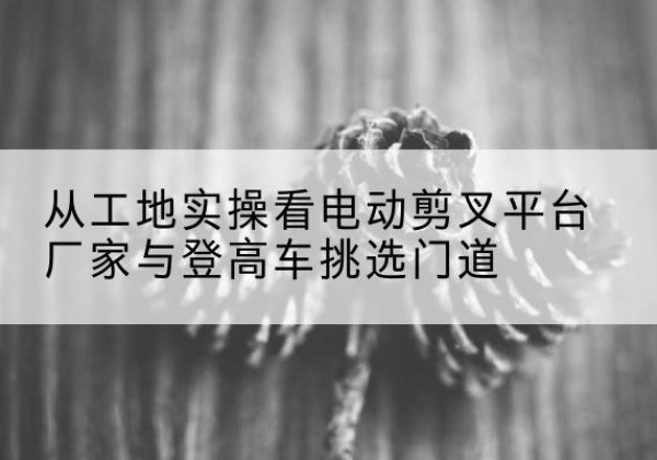 定南电动剪叉升降平台厂家-从工地实操看电动剪叉平台厂家与登高车挑选门道
